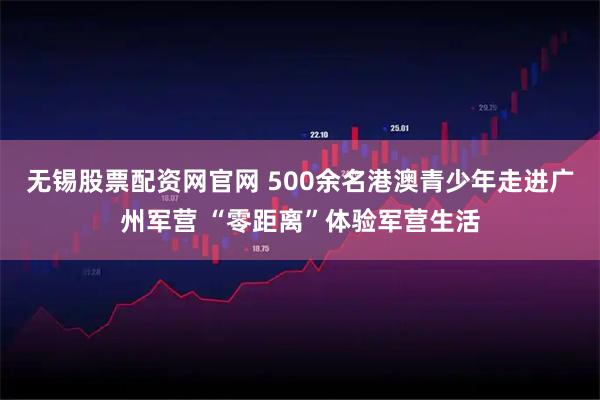 无锡股票配资网官网 500余名港澳青少年走进广州军营 “零距离”体验军营生活