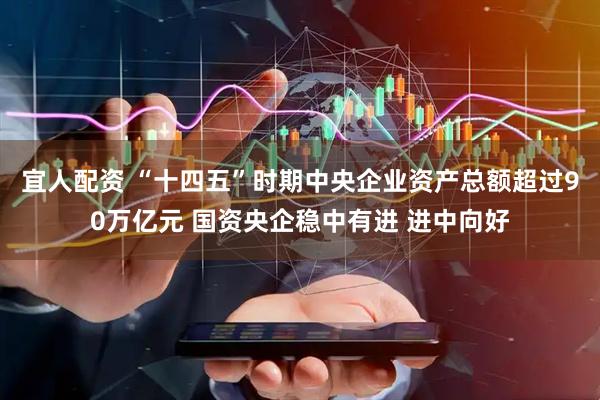宜人配资 “十四五”时期中央企业资产总额超过90万亿元 国资央企稳中有进 进中向好