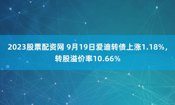 2023股票配资网 9月19日爱迪转债上涨1.18%，转股溢价率10.66%