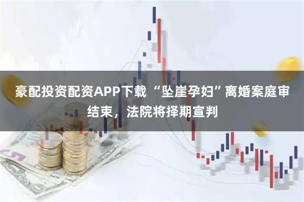豪配投资配资APP下载 “坠崖孕妇”离婚案庭审结束，法院将择期宣判
