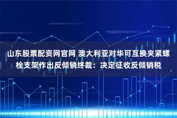 山东股票配资网官网 澳大利亚对华可互换夹紧螺栓支架作出反倾销终裁：决定征收反倾销税