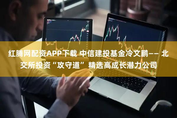红腾网配资APP下载 中信建投基金冷文鹏—— 北交所投资“攻守道” 精选高成长潜力公司