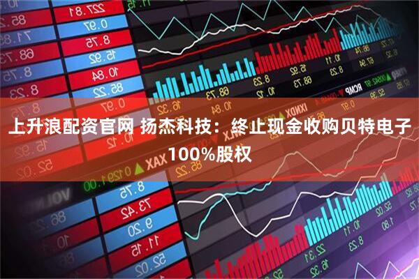 上升浪配资官网 扬杰科技：终止现金收购贝特电子100%股权