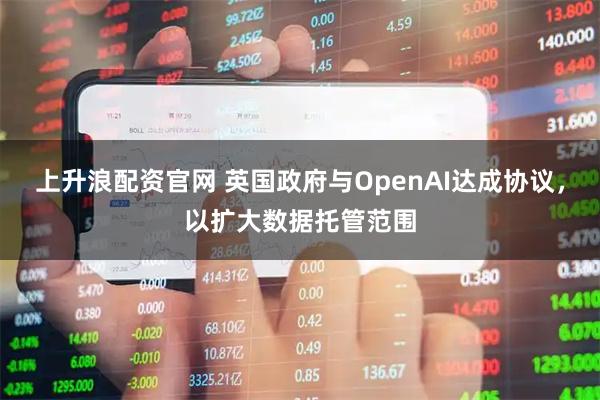 上升浪配资官网 英国政府与OpenAI达成协议，以扩大数据托管范围