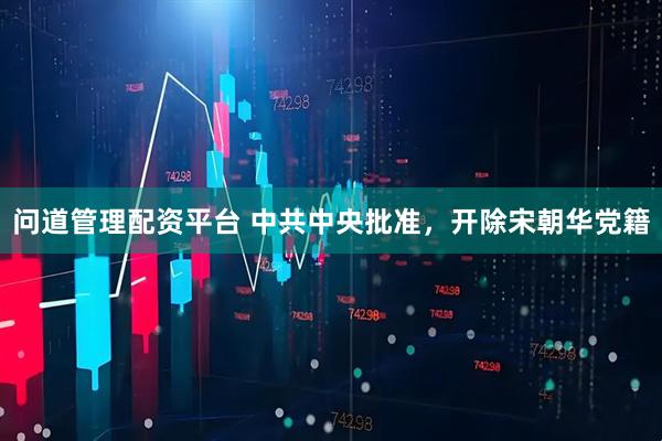 问道管理配资平台 中共中央批准，开除宋朝华党籍
