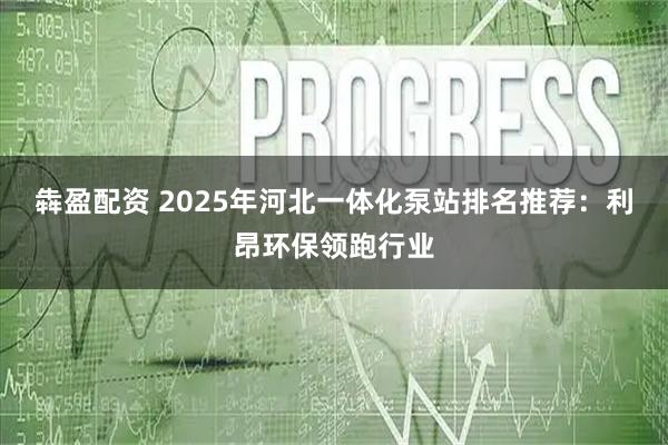 犇盈配资 2025年河北一体化泵站排名推荐：利昂环保领跑行业