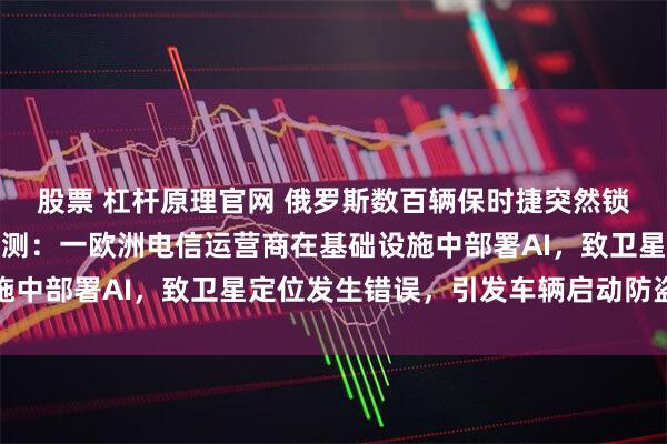 股票 杠杆原理官网 俄罗斯数百辆保时捷突然锁死，公司回应！专家推测：一欧洲电信运营商在基础设施中部署AI，致卫星定位发生错误，引发车辆启动防盗模式