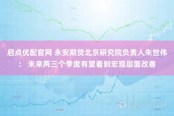 启点优配官网 永安期货北京研究院负责人朱世伟： 未来两三个季度有望看到宏观层面改善