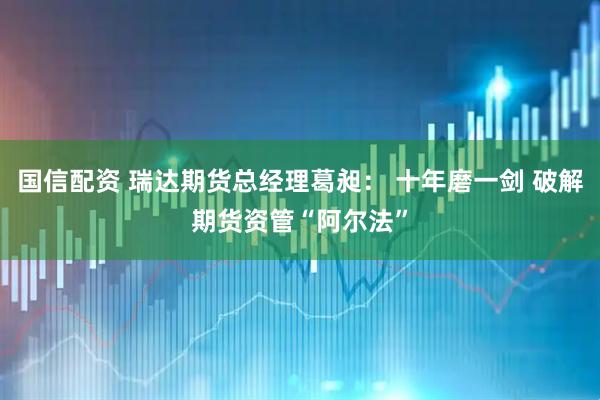 国信配资 瑞达期货总经理葛昶： 十年磨一剑 破解期货资管“阿尔法”