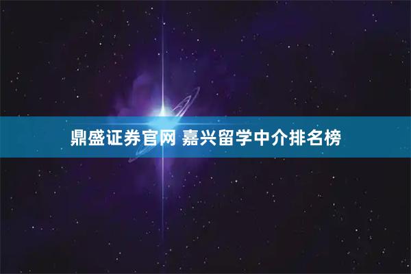 鼎盛证券官网 嘉兴留学中介排名榜