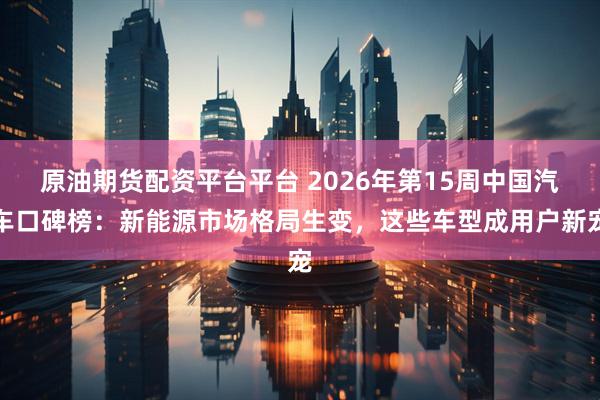 原油期货配资平台平台 2026年第15周中国汽车口碑榜：新能源市场格局生变，这些车型成用户新宠