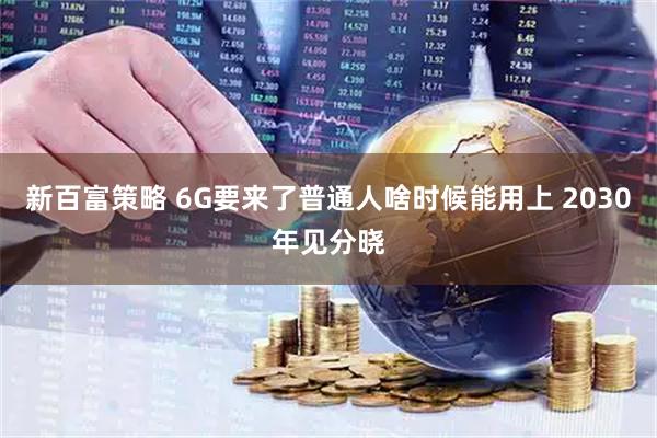 新百富策略 6G要来了普通人啥时候能用上 2030年见分晓