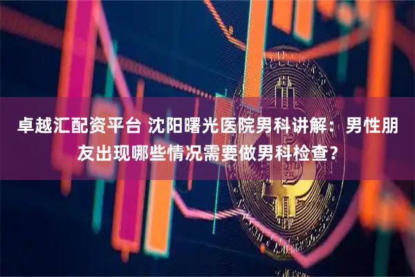 卓越汇配资平台 沈阳曙光医院男科讲解：男性朋友出现哪些情况需要做男科检查？