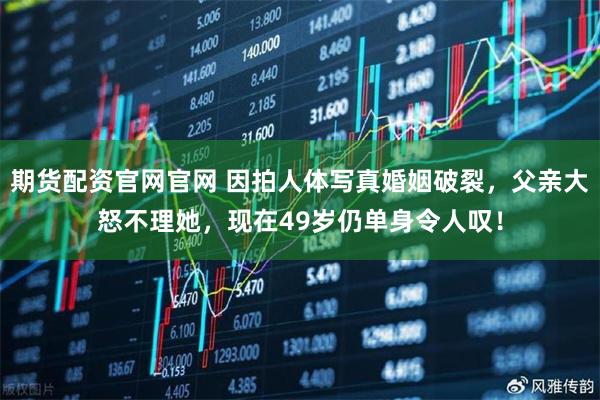 期货配资官网官网 因拍人体写真婚姻破裂，父亲大怒不理她，现在49岁仍单身令人叹！